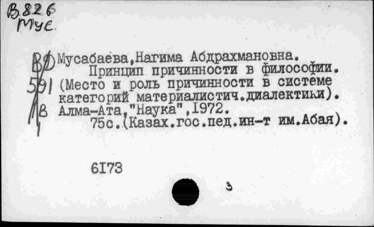 ﻿Мусабаева,Нагима Абдрахмановна.
Принцип причинности в философии. (Место и роль причинности в системе категорий материалистич.диалектики). Алма-Ата,"Наука”,1972.	АХ .
75с.(Казах.гос.пед.ин-т им.Абая).
6173